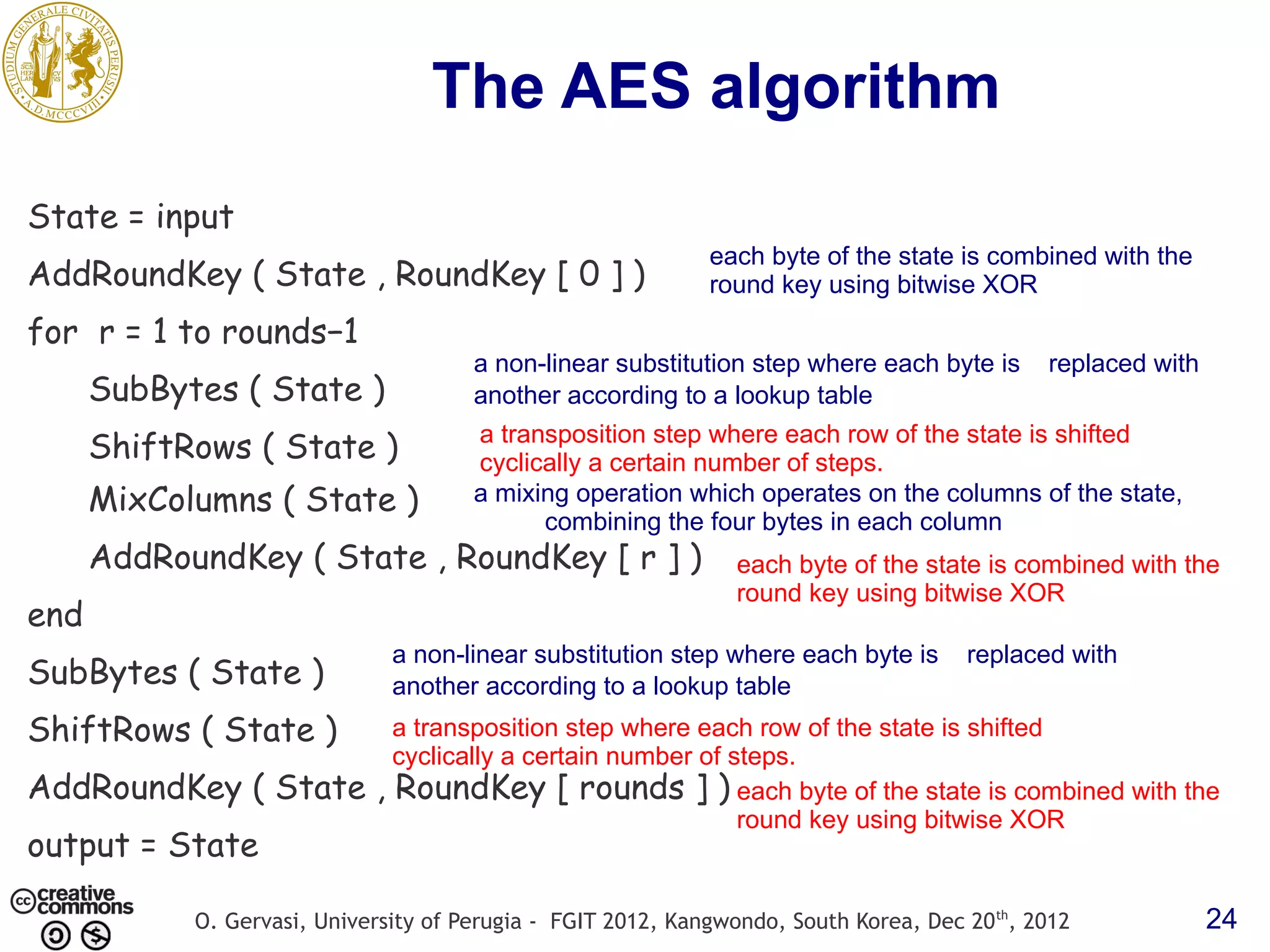 The AES algorithm State = input each byte of the state is combined with the AddRoundKey ( State , RoundKey [ 0 ] ) round key using bitwise XOR for r = 1 to rounds−1 a non-linear substitution step where each byte is replaced with SubBytes ( State ) another according to a lookup table a transposition step where each row of the state is shifted ShiftRows ( State ) cyclically a certain number of steps. MixColumns ( State ) a mixing operation which operates on the columns of the state, combining the four bytes in each column AddRoundKey ( State , RoundKey [ r ] ) each byte of the state is combined with the round key using bitwise XOR end a non-linear substitution step where each byte is replaced with SubBytes ( State ) another according to a lookup table ShiftRows ( State ) a transposition step where each row of the state is shifted cyclically a certain number of steps. AddRoundKey ( State , RoundKey [ rounds ] ) each byte of the state is combined with the round key using bitwise XOR output = State O. Gervasi, University of Perugia - FGIT 2012, Kangwondo, South Korea, Dec 20 th, 2012 24 