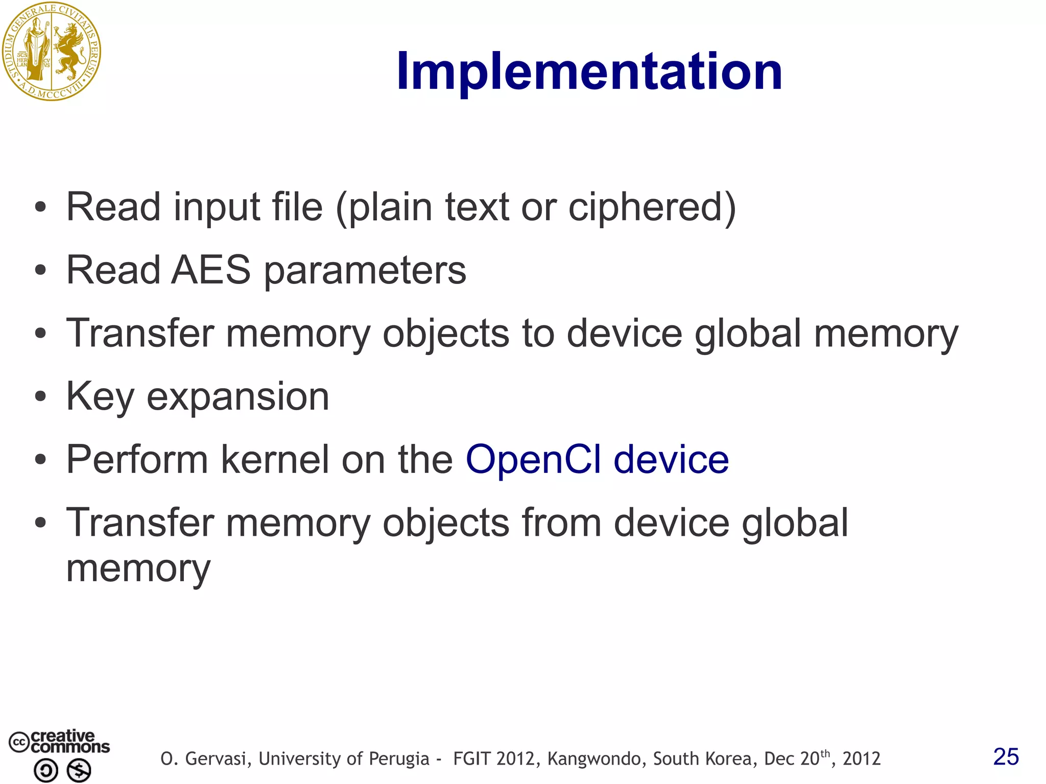 Implementation ● Read input file (plain text or ciphered) ● Read AES parameters ● Transfer memory objects to device global memory ● Key expansion ● Perform kernel on the OpenCl device ● Transfer memory objects from device global memory O. Gervasi, University of Perugia - FGIT 2012, Kangwondo, South Korea, Dec 20 th, 2012 25 
