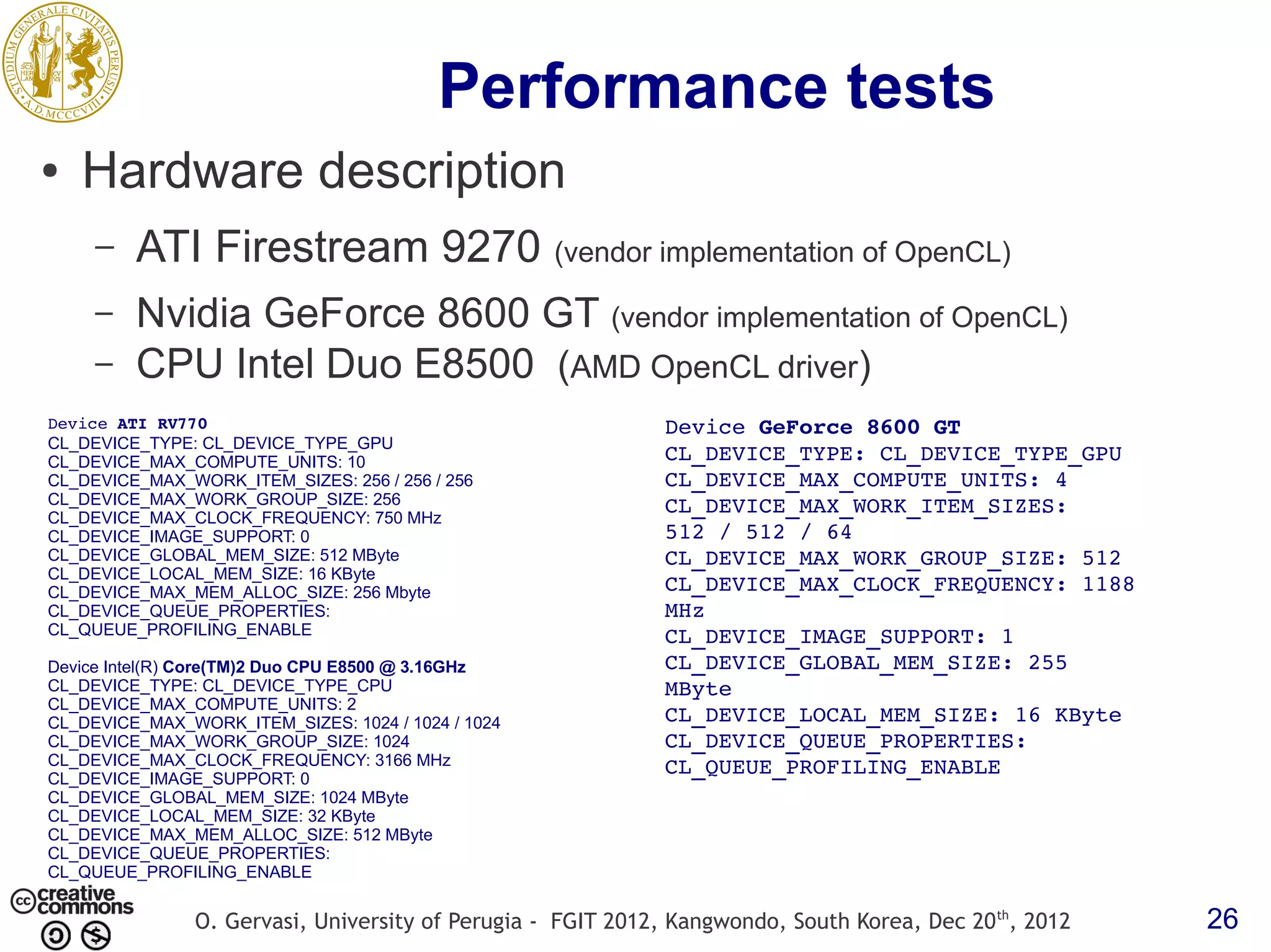 Performance tests ● Hardware description – ATI Firestream 9270 (vendor implementation of OpenCL) – Nvidia GeForce 8600 GT (vendor implementation of OpenCL) – CPU Intel Duo E8500 (AMD OpenCL driver) Device ATI RV770 Device GeForce 8600 GT CL_DEVICE_TYPE: CL_DEVICE_TYPE_GPU CL_DEVICE_MAX_COMPUTE_UNITS: 10 CL_DEVICE_TYPE: CL_DEVICE_TYPE_GPU CL_DEVICE_MAX_WORK_ITEM_SIZES: 256 / 256 / 256 CL_DEVICE_MAX_COMPUTE_UNITS: 4 CL_DEVICE_MAX_WORK_GROUP_SIZE: 256 CL_DEVICE_MAX_WORK_ITEM_SIZES:  CL_DEVICE_MAX_CLOCK_FREQUENCY: 750 MHz CL_DEVICE_IMAGE_SUPPORT: 0 512 / 512 / 64 CL_DEVICE_GLOBAL_MEM_SIZE: 512 MByte CL_DEVICE_MAX_WORK_GROUP_SIZE: 512 CL_DEVICE_LOCAL_MEM_SIZE: 16 KByte CL_DEVICE_MAX_MEM_ALLOC_SIZE: 256 Mbyte CL_DEVICE_MAX_CLOCK_FREQUENCY: 1188  CL_DEVICE_QUEUE_PROPERTIES: MHz CL_QUEUE_PROFILING_ENABLE CL_DEVICE_IMAGE_SUPPORT: 1 Device Intel(R) Core(TM)2 Duo CPU E8500 @ 3.16GHz CL_DEVICE_GLOBAL_MEM_SIZE: 255  CL_DEVICE_TYPE: CL_DEVICE_TYPE_CPU MByte CL_DEVICE_MAX_COMPUTE_UNITS: 2 CL_DEVICE_MAX_WORK_ITEM_SIZES: 1024 / 1024 / 1024 CL_DEVICE_LOCAL_MEM_SIZE: 16 KByte CL_DEVICE_MAX_WORK_GROUP_SIZE: 1024 CL_DEVICE_QUEUE_PROPERTIES:  CL_DEVICE_MAX_CLOCK_FREQUENCY: 3166 MHz CL_QUEUE_PROFILING_ENABLE CL_DEVICE_IMAGE_SUPPORT: 0 CL_DEVICE_GLOBAL_MEM_SIZE: 1024 MByte CL_DEVICE_LOCAL_MEM_SIZE: 32 KByte CL_DEVICE_MAX_MEM_ALLOC_SIZE: 512 MByte CL_DEVICE_QUEUE_PROPERTIES: CL_QUEUE_PROFILING_ENABLE O. Gervasi, University of Perugia - FGIT 2012, Kangwondo, South Korea, Dec 20 th, 2012 26 