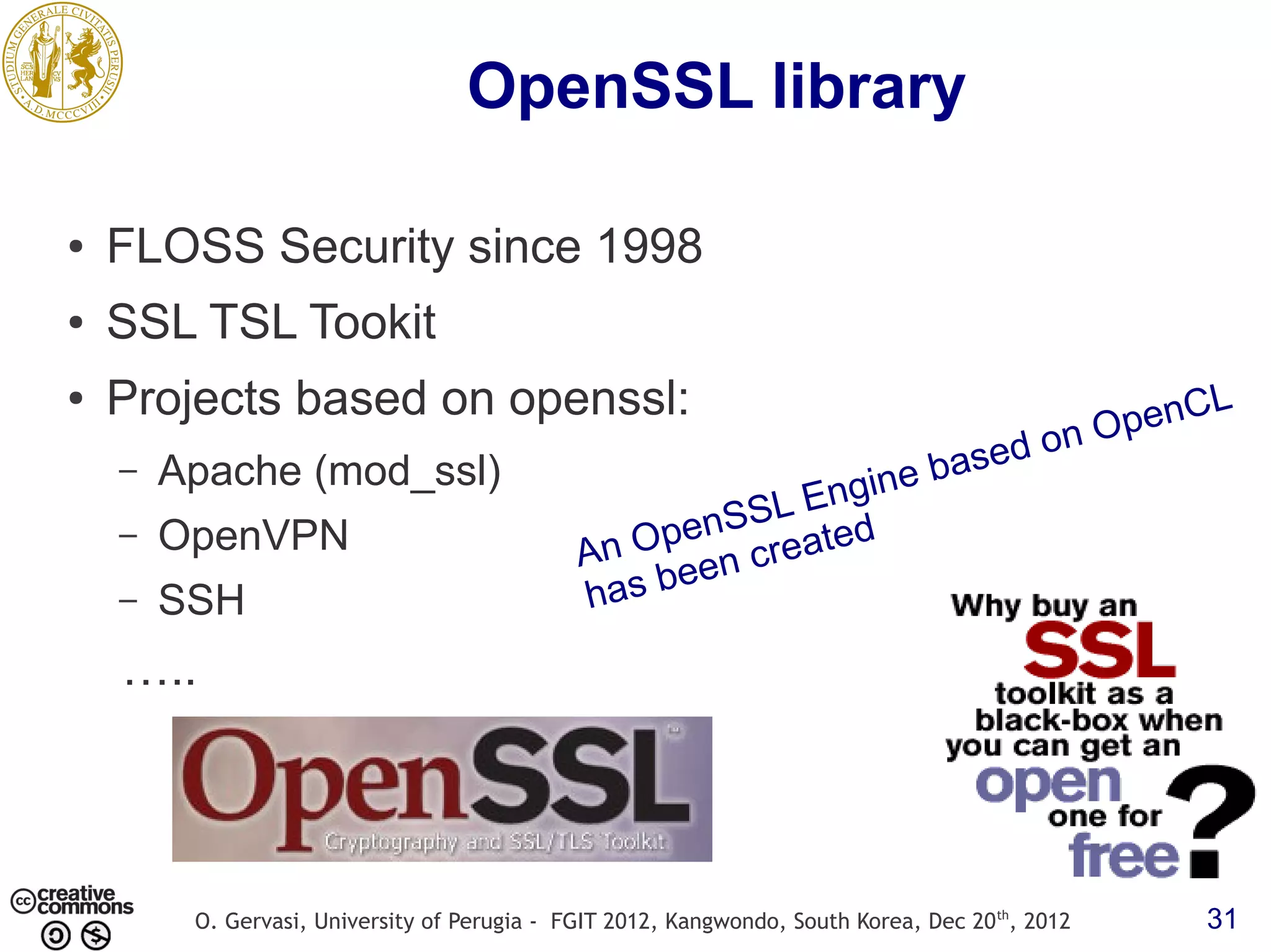 OpenSSL library ● FLOSS Security since 1998 ● SSL TSL Tookit ● Projects based on openssl: penC L nO ased o – Apache (mod_ssl) ine b S L Eng OpenVPN penS reated An O en c – – SSH has be ….. O. Gervasi, University of Perugia - FGIT 2012, Kangwondo, South Korea, Dec 20 th, 2012 31 