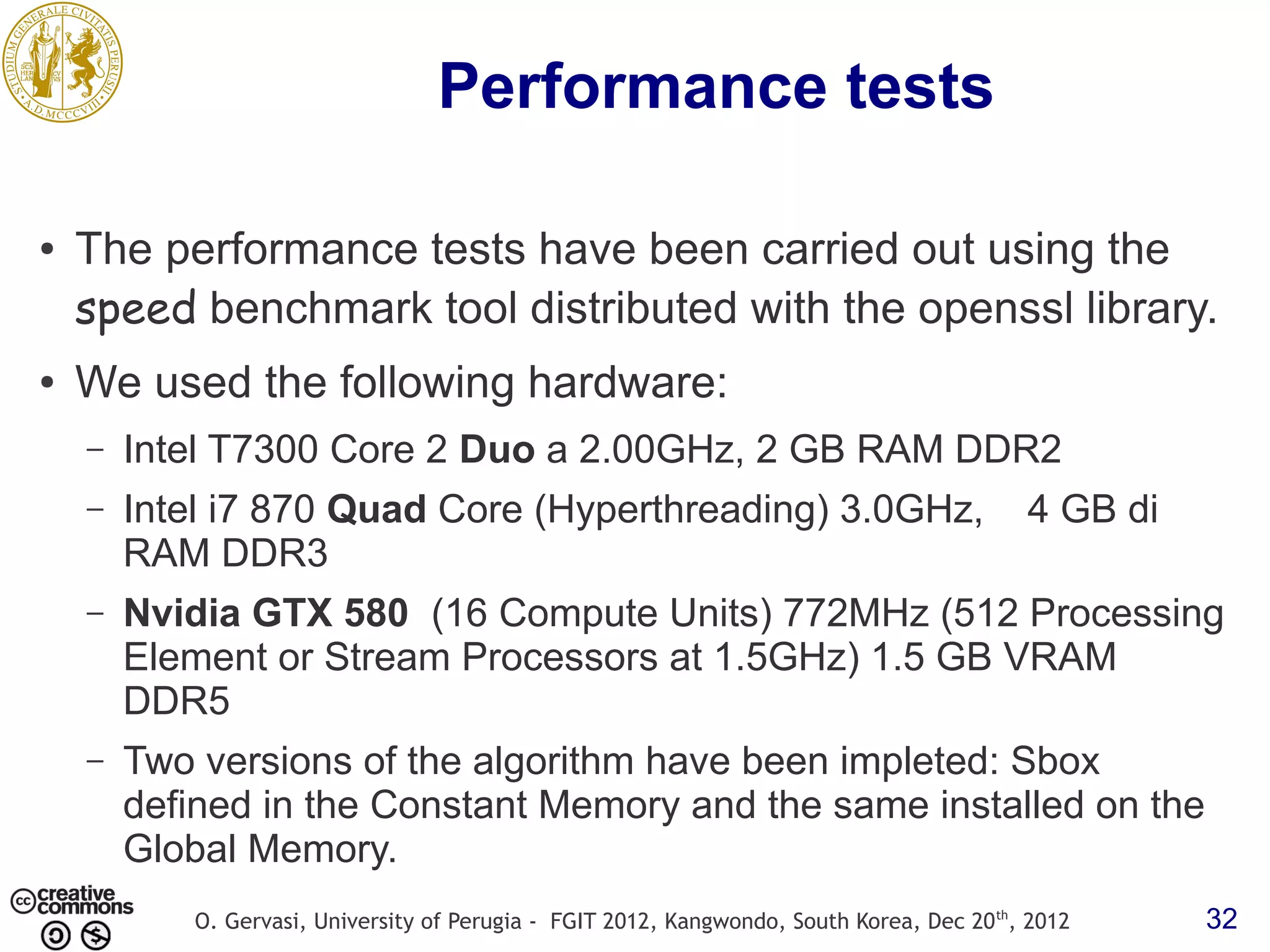 Performance tests ● The performance tests have been carried out using the speed benchmark tool distributed with the openssl library. ● We used the following hardware: – Intel T7300 Core 2 Duo a 2.00GHz, 2 GB RAM DDR2 – Intel i7 870 Quad Core (Hyperthreading) 3.0GHz, 4 GB di RAM DDR3 – Nvidia GTX 580 (16 Compute Units) 772MHz (512 Processing Element or Stream Processors at 1.5GHz) 1.5 GB VRAM DDR5 – Two versions of the algorithm have been impleted: Sbox defined in the Constant Memory and the same installed on the Global Memory. O. Gervasi, University of Perugia - FGIT 2012, Kangwondo, South Korea, Dec 20 th, 2012 32 