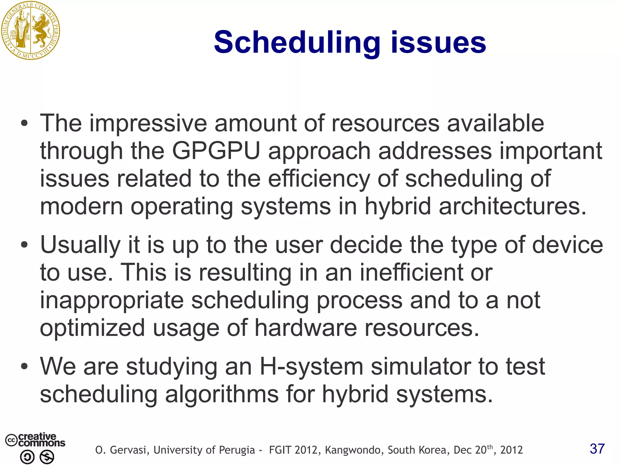 Scheduling issues ● The impressive amount of resources available through the GPGPU approach addresses important issues related to the efficiency of scheduling of modern operating systems in hybrid architectures. ● Usually it is up to the user decide the type of device to use. This is resulting in an inefficient or inappropriate scheduling process and to a not optimized usage of hardware resources. ● We are studying an H-system simulator to test scheduling algorithms for hybrid systems. O. Gervasi, University of Perugia - FGIT 2012, Kangwondo, South Korea, Dec 20 th, 2012 37 