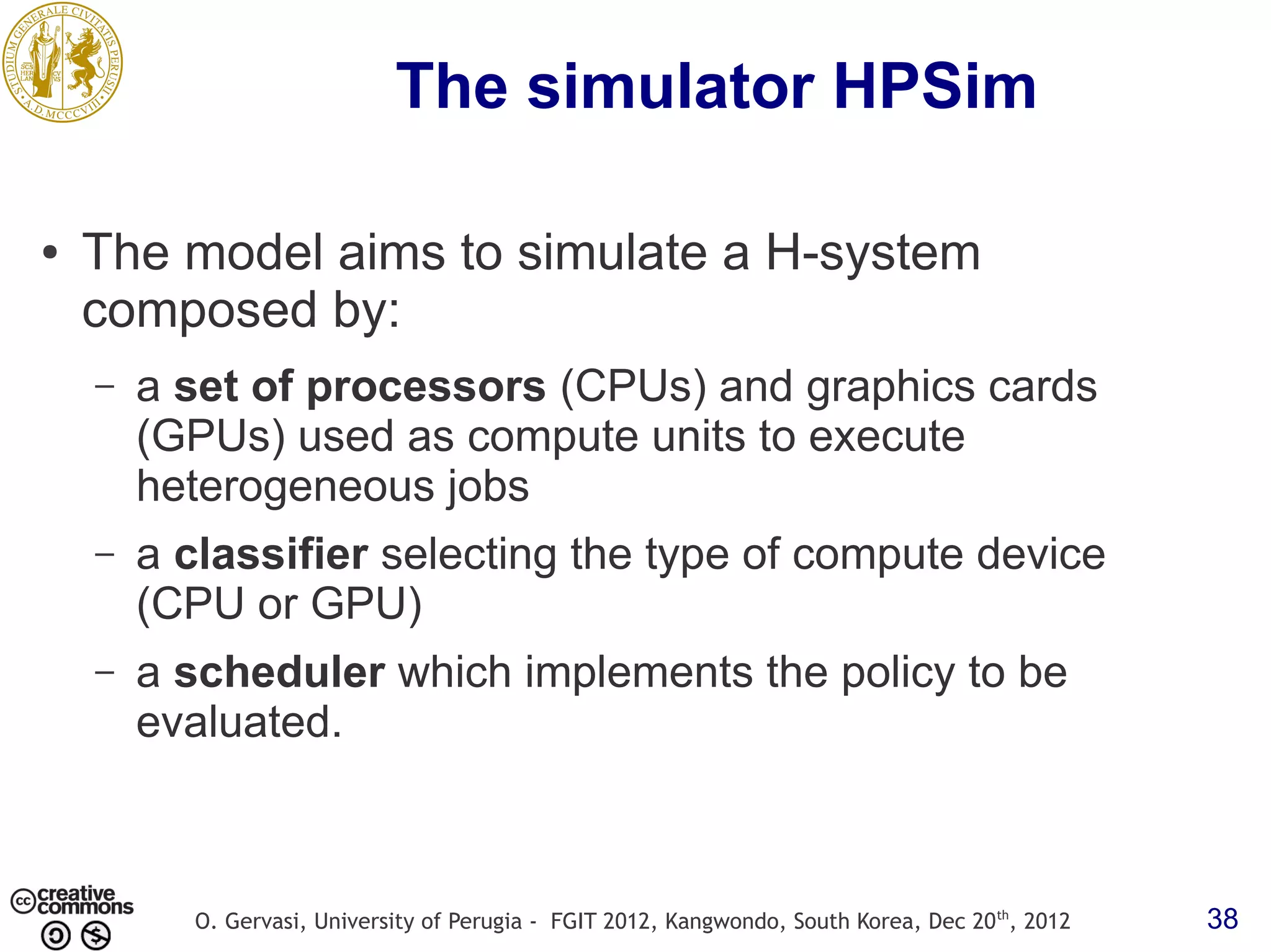 The simulator HPSim ● The model aims to simulate a H-system composed by: – a set of processors (CPUs) and graphics cards (GPUs) used as compute units to execute heterogeneous jobs – a classifier selecting the type of compute device (CPU or GPU) – a scheduler which implements the policy to be evaluated. O. Gervasi, University of Perugia - FGIT 2012, Kangwondo, South Korea, Dec 20 th, 2012 38 