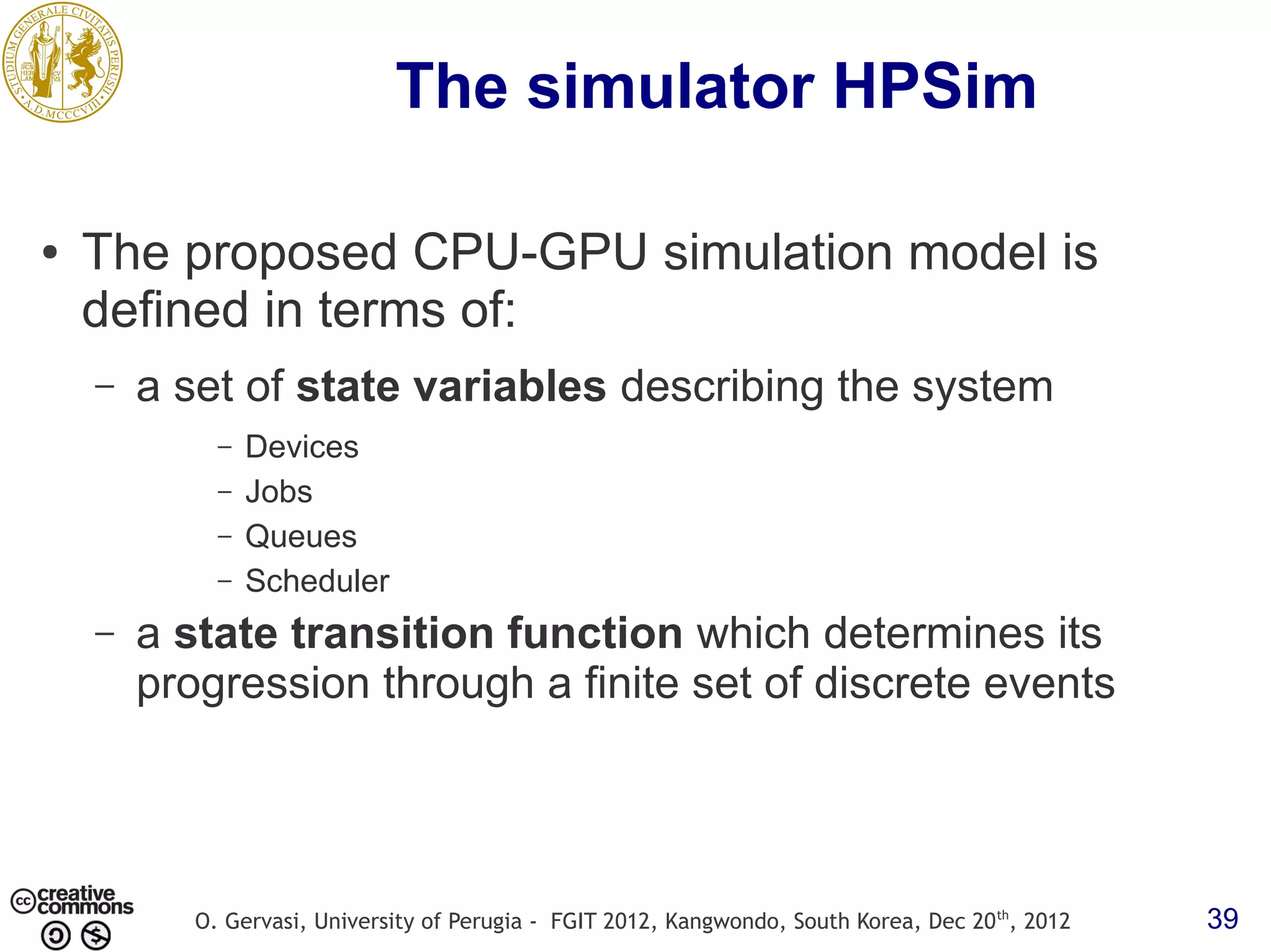 The simulator HPSim ● The proposed CPU-GPU simulation model is defined in terms of: – a set of state variables describing the system – Devices – Jobs – Queues – Scheduler – a state transition function which determines its progression through a finite set of discrete events O. Gervasi, University of Perugia - FGIT 2012, Kangwondo, South Korea, Dec 20 th, 2012 39 