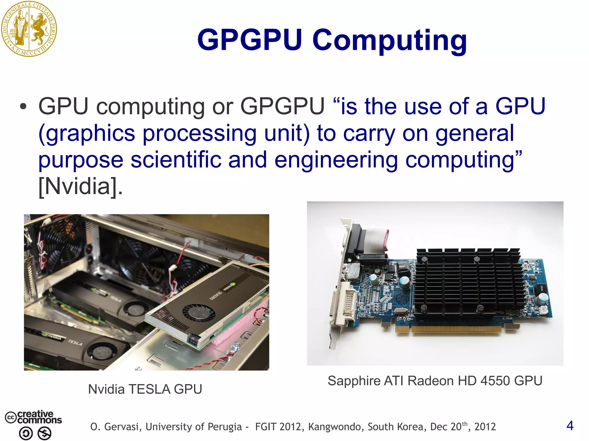 GPGPU Computing ● GPU computing or GPGPU “is the use of a GPU (graphics processing unit) to carry on general purpose scientific and engineering computing” [Nvidia]. Sapphire ATI Radeon HD 4550 GPU Nvidia TESLA GPU O. Gervasi, University of Perugia - FGIT 2012, Kangwondo, South Korea, Dec 20 th, 2012 4 