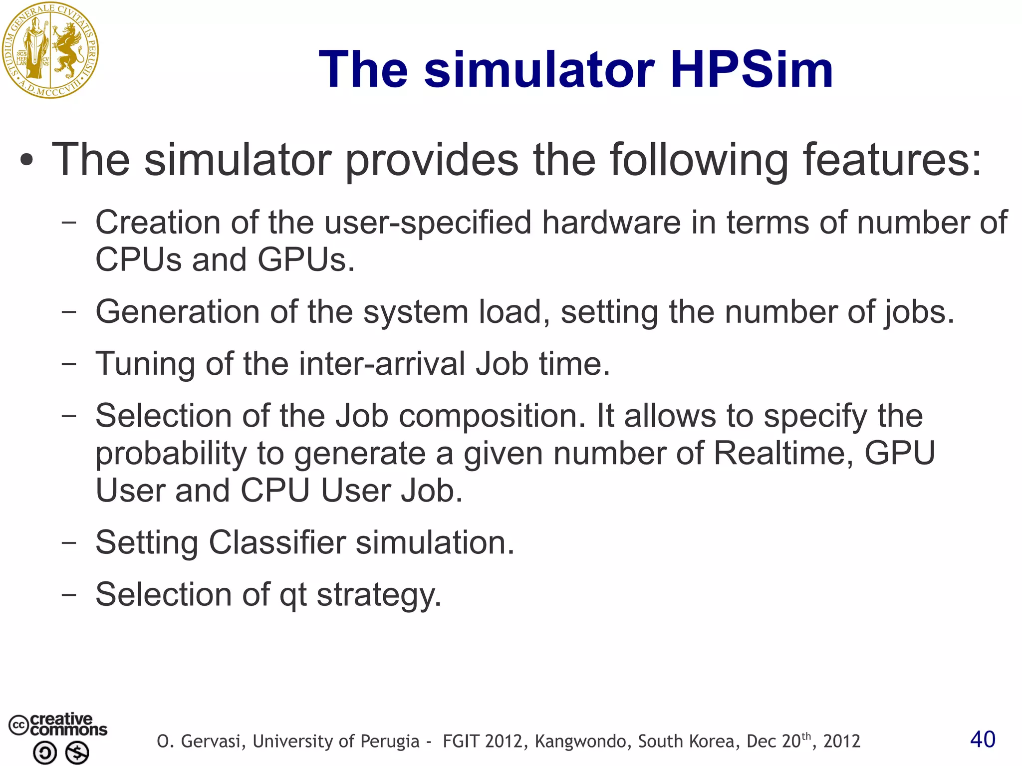 The simulator HPSim ● The simulator provides the following features: – Creation of the user-specified hardware in terms of number of CPUs and GPUs. – Generation of the system load, setting the number of jobs. – Tuning of the inter-arrival Job time. – Selection of the Job composition. It allows to specify the probability to generate a given number of Realtime, GPU User and CPU User Job. – Setting Classifier simulation. – Selection of qt strategy. O. Gervasi, University of Perugia - FGIT 2012, Kangwondo, South Korea, Dec 20 th, 2012 40 