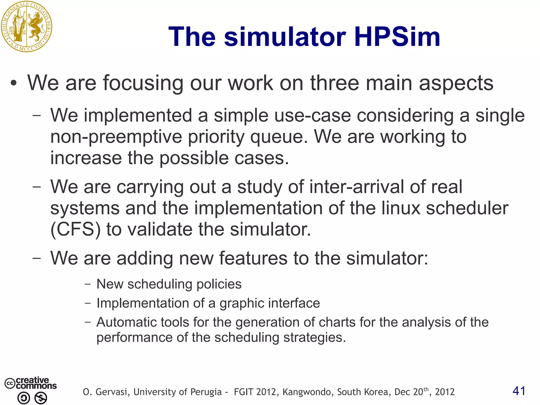 The simulator HPSim ● We are focusing our work on three main aspects – We implemented a simple use-case considering a single non-preemptive priority queue. We are working to increase the possible cases. – We are carrying out a study of inter-arrival of real systems and the implementation of the linux scheduler (CFS) to validate the simulator. – We are adding new features to the simulator: – New scheduling policies – Implementation of a graphic interface – Automatic tools for the generation of charts for the analysis of the performance of the scheduling strategies. O. Gervasi, University of Perugia - FGIT 2012, Kangwondo, South Korea, Dec 20 th, 2012 41 