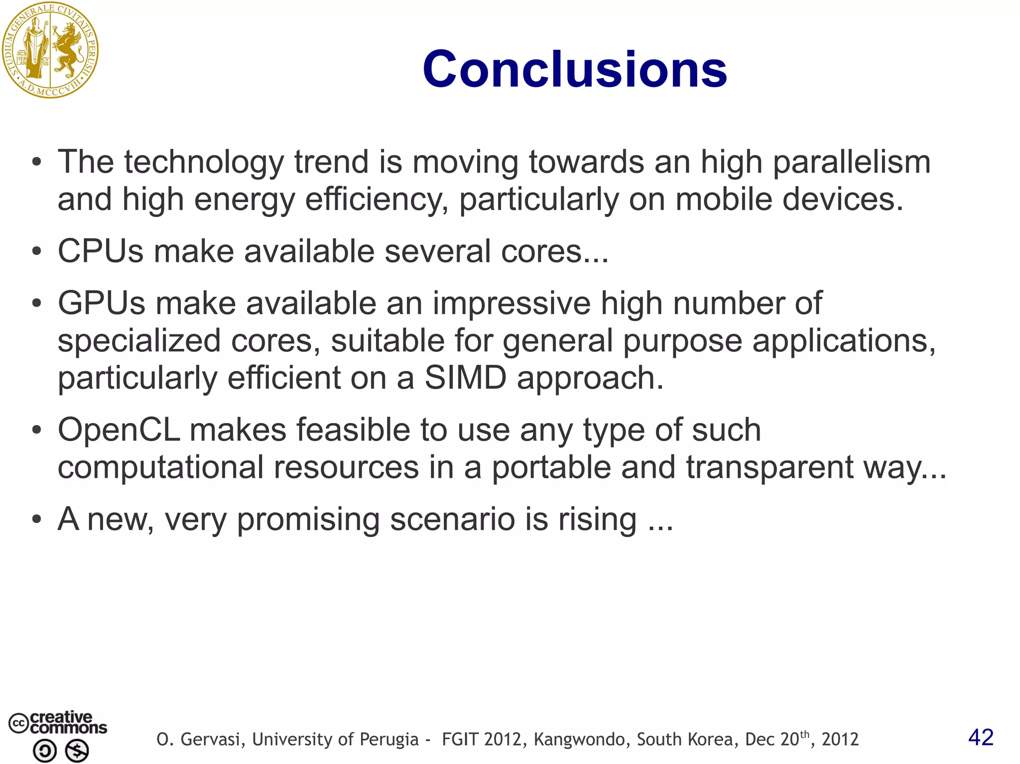 Conclusions ● The technology trend is moving towards an high parallelism and high energy efficiency, particularly on mobile devices. ● CPUs make available several cores... ● GPUs make available an impressive high number of specialized cores, suitable for general purpose applications, particularly efficient on a SIMD approach. ● OpenCL makes feasible to use any type of such computational resources in a portable and transparent way... ● A new, very promising scenario is rising ... O. Gervasi, University of Perugia - FGIT 2012, Kangwondo, South Korea, Dec 20 th, 2012 42 