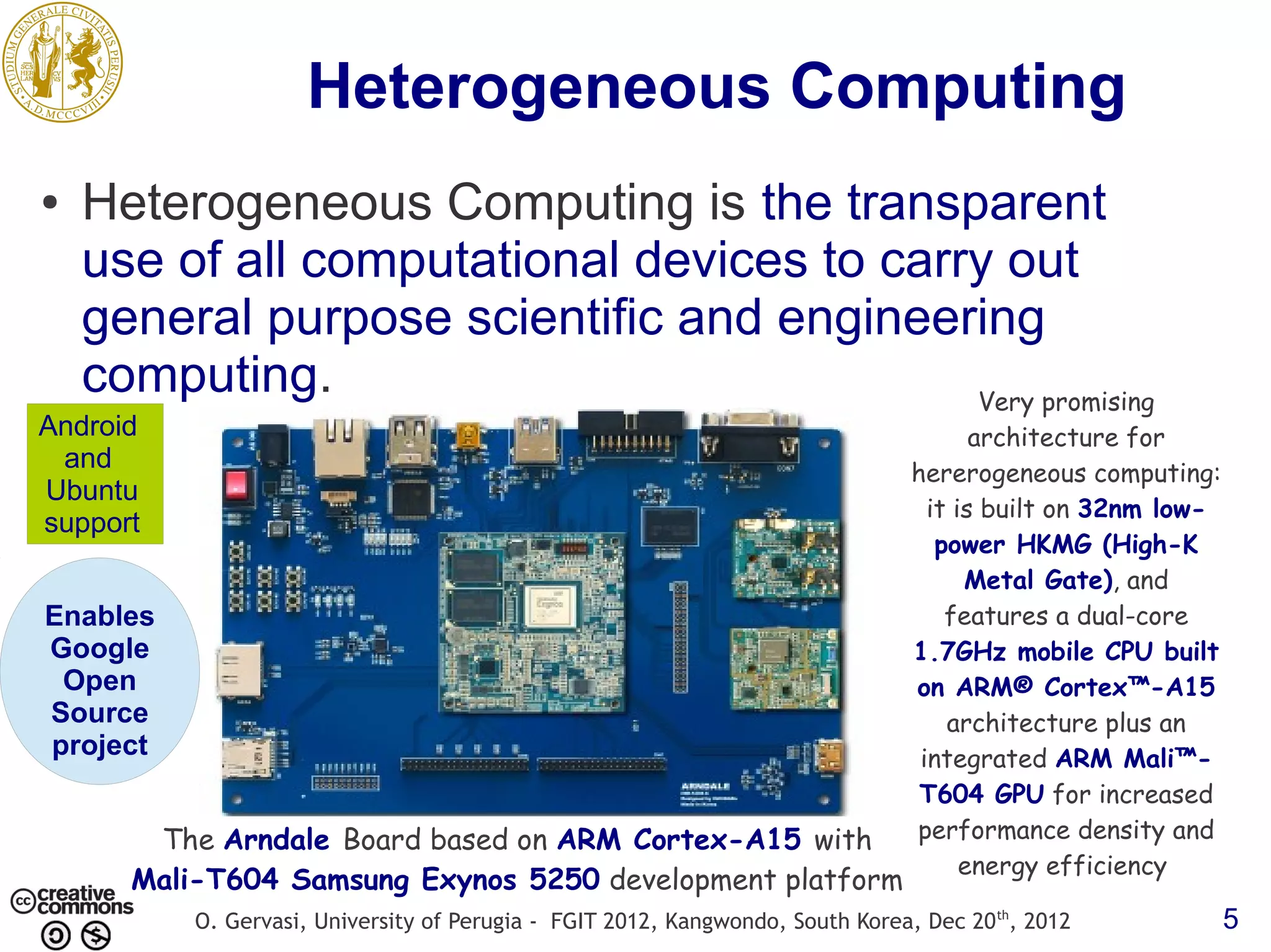 Heterogeneous Computing ● Heterogeneous Computing is the transparent use of all computational devices to carry out general purpose scientific and engineering computing. Very promising Android architecture for and hererogeneous computing: Ubuntu it is built on 32nm low- support power HKMG (High-K Metal Gate), and Enables features a dual-core Google 1.7GHz mobile CPU built Open on ARM® Cortex™-A15 Source architecture plus an project integrated ARM Mali™- T604 GPU for increased The Arndale Board based on ARM Cortex-A15 with performance density and energy efficiency Mali-T604 Samsung Exynos 5250 development platform O. Gervasi, University of Perugia - FGIT 2012, Kangwondo, South Korea, Dec 20 th, 2012 5 