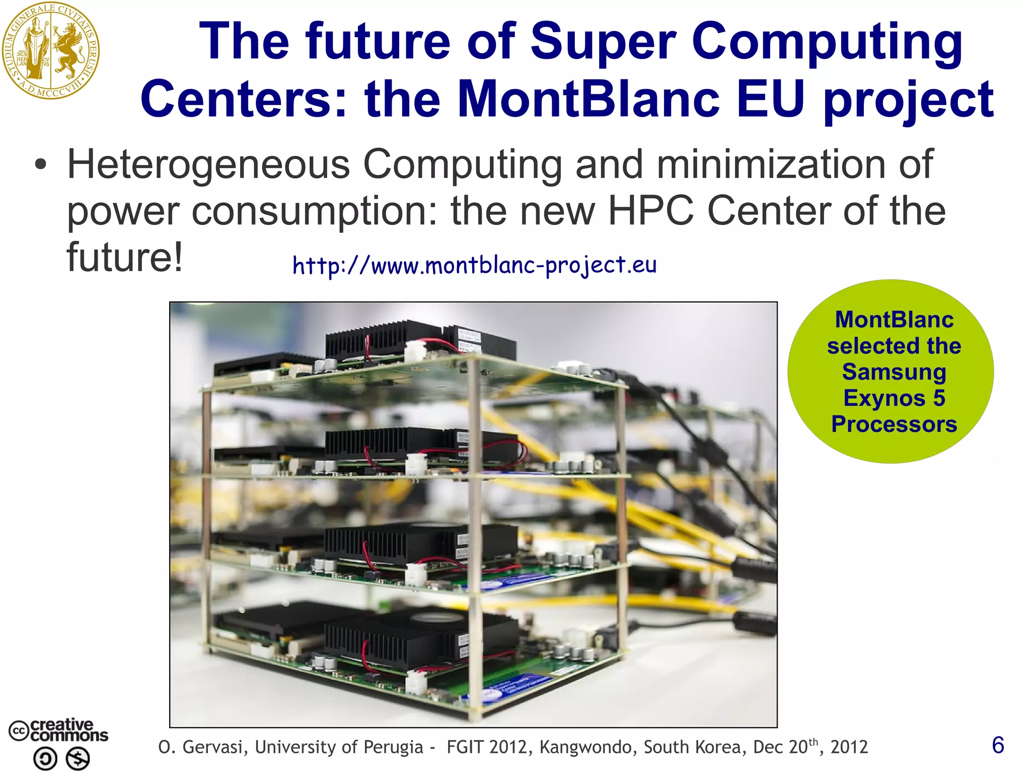 The future of Super Computing Centers: the MontBlanc EU project ● Heterogeneous Computing and minimization of power consumption: the new HPC Center of the future! http://www.montblanc-project.eu MontBlanc selected the Samsung Exynos 5 Processors O. Gervasi, University of Perugia - FGIT 2012, Kangwondo, South Korea, Dec 20 th, 2012 6 