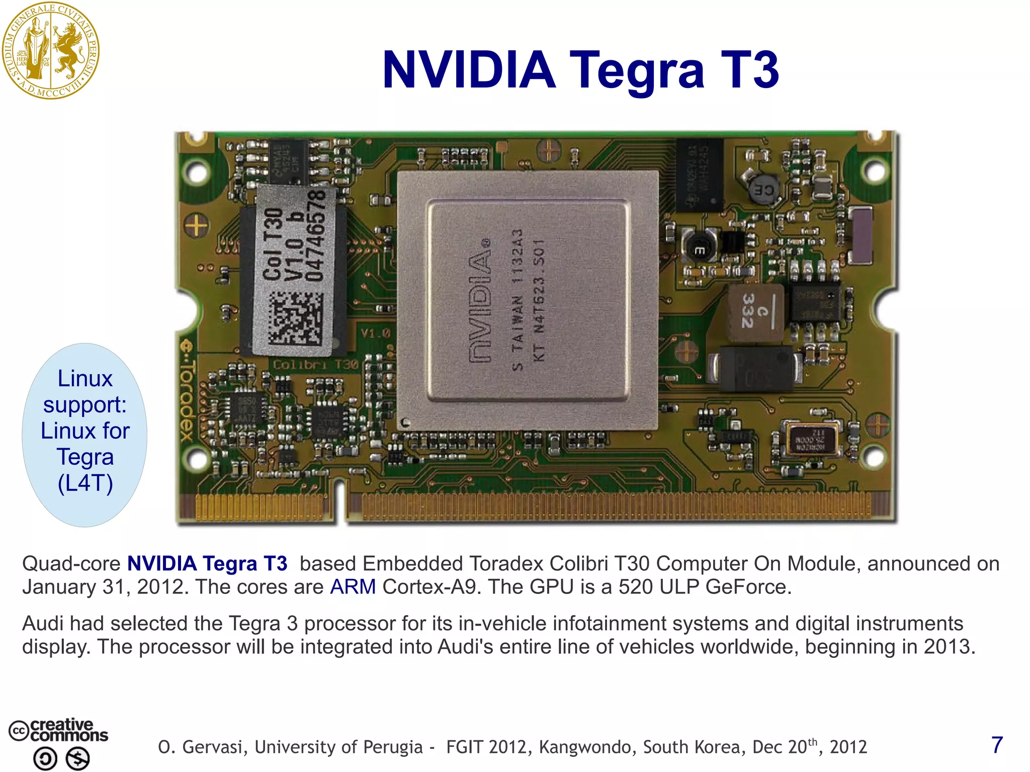 NVIDIA Tegra T3 Linux support: Linux for Tegra (L4T) Quad-core NVIDIA Tegra T3 based Embedded Toradex Colibri T30 Computer On Module, announced on January 31, 2012. The cores are ARM Cortex-A9. The GPU is a 520 ULP GeForce. Audi had selected the Tegra 3 processor for its in-vehicle infotainment systems and digital instruments display. The processor will be integrated into Audi's entire line of vehicles worldwide, beginning in 2013. O. Gervasi, University of Perugia - FGIT 2012, Kangwondo, South Korea, Dec 20 th, 2012 7 