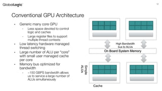 12
Conventional GPU Architecture
• Generic many core GPU
- Less space devoted to control
logic and caches
- Large register files to support
multiple thread contexts
• Low latency hardware managed
thread switching
• Large number of ALU per “core”
with small user managed cache
per core
• Memory bus optimized for
bandwidth
- ~150 GBPS bandwidth allows
us to service a large number of
ALUs simultaneously
On Board System Memory
High Bandwidth
bus to ALUs
Simple
ALUs
Cache
 