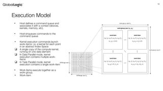 16
Execution Model
• Host defines a command queue and
associates it with a context (devices,
kernels, memory, etc).
• Host enqueues commands to the
command queue
• Kernel execution commands launch
work-items: i.e. a kernel for each point
in an abstract Index Space
 A single copy of the compute kernel,
running on one data element
 In Data Parallel mode, kernel
execution contains multiple work-
items
 In Task Parallel mode, kernel
execution contains a single work-item
• Work items execute together as a
work-group.
• Work-item
 