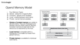 18
Opencl Memory Model
• Four Memory Types:
 Global : default for images/buffers
 Constant : global const variables
 Local : shared between work-items
 Private : kernel internal variables
• Global or Constant memory are visible to
all work-items. They are the largest and
slowest memory types used by devices.
Constant memory is read only for the
device but is read/write by the host.
• Local memory is sharable within a
workgroup. It is smaller but faster than
global memory.
• Private memory is available to individual
work-items.
 