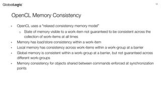 19
OpenCL Memory Consistency
• OpenCL uses a “relaxed consistency memory model”
o State of memory visible to a work-item not guaranteed to be consistent across the
collection of work-items at all times
• Memory has load/store consistency within a work-item
• Local memory has consistency across work-items within a work-group at a barrier
• Global memory is consistent within a work-group at a barrier, but not guaranteed across
different work-groups
• Memory consistency for objects shared between commands enforced at synchronization
points
 