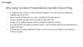 21
Why Using Too Much Private Memory Can Be A Good Thing
• In reality private memory is just hardware registers, so only dozens of these are
available per work-item
• Many kernels will allocate too many variables to private memory
• So the compiler already has to be able to deal with this
• It does so by spilling excess private variables to (global) memory
• You still told the compiler something useful – that the data will only be accessed by a
single work-item
• This lets the compiler allocate the data in such as way as to enable more efficient
memory access
 