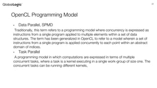 22
OpenCL Programming Model
• Data Parallel, SPMD
Traditionally, this term refers to a programming model where concurrency is expressed as
instructions from a single program applied to multiple elements within a set of data
structures. The term has been generalized in OpenCL to refer to a model wherein a set of
instructions from a single program is applied concurrently to each point within an abstract
domain of indices.
• Task Parallel
A programming model in which computations are expressed in terms of multiple
concurrent tasks, where a task is a kernel executing in a single work-group of size one. The
concurrent tasks can be running different kernels,
 