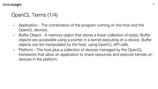 24
OpenCL Terms (1/4)
• Application - The combination of the program running on the host and the
OpenCL devices.
• Buffer Object - A memory object that stores a linear collection of bytes. Buffer
objects are accessible using a pointer in a kernel executing on a device. Buffer
objects can be manipulated by the host, using OpenCL API calls.
• Platform - The host plus a collection of devices managed by the OpenCL
framework that allow an application to share resources and execute kernels on
devices in the platform.
 