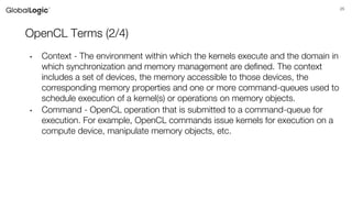 25
OpenCL Terms (2/4)
• Context - The environment within which the kernels execute and the domain in
which synchronization and memory management are defined. The context
includes a set of devices, the memory accessible to those devices, the
corresponding memory properties and one or more command-queues used to
schedule execution of a kernel(s) or operations on memory objects.
• Command - OpenCL operation that is submitted to a command-queue for
execution. For example, OpenCL commands issue kernels for execution on a
compute device, manipulate memory objects, etc.
 