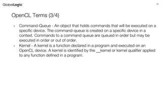26
OpenCL Terms (3/4)
• Command-Queue - An object that holds commands that will be executed on a
specific device. The command-queue is created on a specific device in a
context. Commands to a command queue are queued in order but may be
executed in order or out of order.
• Kernel - A kernel is a function declared in a program and executed on an
OpenCL device. A kernel is identified by the __kernel or kernel qualifier applied
to any function defined in a program.
 