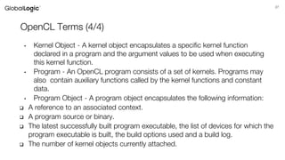 27
OpenCL Terms (4/4)
• Kernel Object - A kernel object encapsulates a specific kernel function
declared in a program and the argument values to be used when executing
this kernel function.
• Program - An OpenCL program consists of a set of kernels. Programs may
also contain auxiliary functions called by the kernel functions and constant
data.
• Program Object - A program object encapsulates the following information:
 A reference to an associated context.
 A program source or binary.
 The latest successfully built program executable, the list of devices for which the
program executable is built, the build options used and a build log.
 The number of kernel objects currently attached.
 
