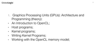 3
Agenda
1. Graphics Processing Units (GPUs): Architecture and
Programming (theory):
• An Introduction to OpenCL;
• Host programs;
• Kernel programs;
• Writing Kernel Programs;
• Working with the OpenCL memory model;
 