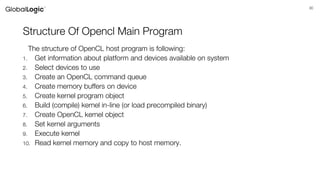 30
Structure Of Opencl Main Program
The structure of OpenCL host program is following:
1. Get information about platform and devices available on system
2. Select devices to use
3. Create an OpenCL command queue
4. Create memory buffers on device
5. Create kernel program object
6. Build (compile) kernel in-line (or load precompiled binary)
7. Create OpenCL kernel object
8. Set kernel arguments
9. Execute kernel
10. Read kernel memory and copy to host memory.
 