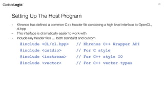 31
Setting Up The Host Program
• Khronos has defined a common C++ header file containing a high level interface to OpenCL,
cl.hpp
• This interface is dramatically easier to work with
• Include key header files … both standard and custom
#include <CL/cl.hpp> // Khronos C++ Wrapper API
#include <cstdio> // For C style
#include <iostream> // For C++ style IO
#include <vector> // For C++ vector types
 
