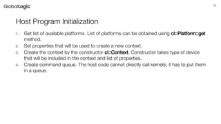 32
Host Program Initialization
1. Get list of available platforms. List of platforms can be obtained using cl::Platform::get
method.
2. Set properties that will be used to create a new context.
3. Create the context by the constructor cl::Context. Constructor takes type of device
that will be included in the context and list of properties.
4. Create command queue. The host code cannot directly call kernels; it has to put them
in a queue.
 