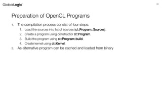 33
Preparation of OpenCL Programs
1. The compilation process consist of four steps:
1. Load the sources into list of sources (cl::Program::Sources).
2. Create a program using constructor cl::Program.
3. Build the program using cl::Program::build.
4. Create kernel using cl::Kernel.
2. As alternative program can be cached and loaded from binary
 