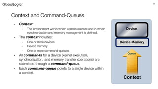 34
Context and Command-Queues
• Context:
- The environment within which kernels execute and in which
synchronization and memory management is defined.
• The context includes:
- One or more devices
- Device memory
- One or more command-queues
• All commands for a device (kernel execution,
synchronization, and memory transfer operations) are
submitted through a command-queue.
• Each command-queue points to a single device within
a context.
Queue
Context
Device
Device Memory
 
