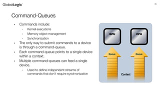 35
Command-Queues
• Commands include:
- Kernel executions
- Memory object management
- Synchronization
• The only way to submit commands to a device
is through a command-queue.
• Each command-queue points to a single device
within a context.
• Multiple command-queues can feed a single
device.
- Used to define independent streams of
commands that don’t require synchronization
Queue Queue
Context
GPU CPU
 