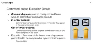 36
Command-queue Execution Details
• Command queues can be configured in different
ways to control how commands execute
• In-order queues:
- Commands are enqueued and complete in the order they appear
in the program (program-order)
• Out-of-order queues:
- Commands are enqueued in program-order but can execute (and
hence complete) in any order.
• Execution of commands in the command-queue are
guaranteed to be completed at synchronization points
- Discussed later
Queue Queue
Context
GPU CPU
 