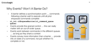 38
Why Events? Won’t A Barrier Do?
• A barrier defines a synchronization point … commands
following a barrier wait to execute until all prior
enqueued commands complete
- cl_int clEnqueueBarrier(cl_command_queue
queue)
• Events provide fine grained control … this can really
matter with an out-of-order queue.
• Events work between commands in the different queues
… as long as they share a context
• Events convey more information than a barrier … provide
info on state of a command, not just whether it’s
complete or not.
Queue Queue
Context
GPU CPU
Event
 