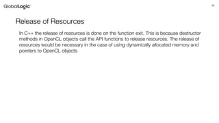 39
Release of Resources
In C++ the release of resources is done on the function exit. This is because destructor
methods in OpenCL objects call the API functions to release resources. The release of
resources would be necessary in the case of using dynamically allocated memory and
pointers to OpenCL objects
 