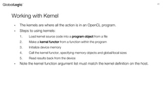 41
Working with Kernel
• The kernels are where all the action is in an OpenCL program.
• Steps to using kernels:
1. Load kernel source code into a program object from a file
2. Make a kernel functor from a function within the program
3. Initialize device memory
4. Call the kernel functor, specifying memory objects and global/local sizes
5. Read results back from the device
• Note the kernel function argument list must match the kernel definition on the host.
 