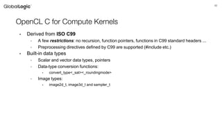 42
OpenCL C for Compute Kernels
• Derived from ISO C99
- A few restrictions: no recursion, function pointers, functions in C99 standard headers ...
- Preprocessing directives defined by C99 are supported (#include etc.)
• Built-in data types
- Scalar and vector data types, pointers
- Data-type conversion functions:
• convert_type<_sat><_roundingmode>
- Image types:
• image2d_t, image3d_t and sampler_t
 