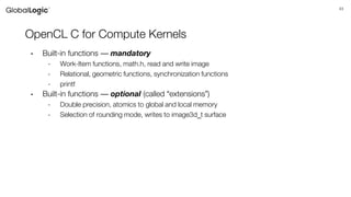 43
OpenCL C for Compute Kernels
• Built-in functions — mandatory
- Work-Item functions, math.h, read and write image
- Relational, geometric functions, synchronization functions
- printf
• Built-in functions — optional (called “extensions”)
- Double precision, atomics to global and local memory
- Selection of rounding mode, writes to image3d_t surface
 