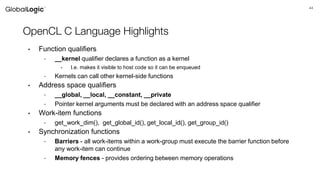44
OpenCL C Language Highlights
• Function qualifiers
- __kernel qualifier declares a function as a kernel
• I.e. makes it visible to host code so it can be enqueued
- Kernels can call other kernel-side functions
• Address space qualifiers
- __global, __local, __constant, __private
- Pointer kernel arguments must be declared with an address space qualifier
• Work-item functions
- get_work_dim(), get_global_id(), get_local_id(), get_group_id()
• Synchronization functions
- Barriers - all work-items within a work-group must execute the barrier function before
any work-item can continue
- Memory fences - provides ordering between memory operations
 