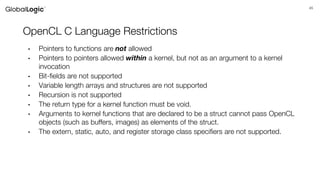 45
OpenCL C Language Restrictions
• Pointers to functions are not allowed
• Pointers to pointers allowed within a kernel, but not as an argument to a kernel
invocation
• Bit-fields are not supported
• Variable length arrays and structures are not supported
• Recursion is not supported
• The return type for a kernel function must be void.
• Arguments to kernel functions that are declared to be a struct cannot pass OpenCL
objects (such as buffers, images) as elements of the struct.
• The extern, static, auto, and register storage class specifiers are not supported.
 