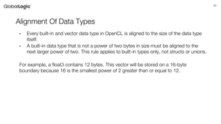 50
Alignment Of Data Types
• Every built-in and vector data type in OpenCL is aligned to the size of the data type
itself.
• A built-in data type that is not a power of two bytes in size must be aligned to the
next larger power of two. This rule applies to built-in types only, not structs or unions.
For example, a float3 contains 12 bytes. This vector will be stored on a 16-byte
boundary because 16 is the smallest power of 2 greater than or equal to 12.
 