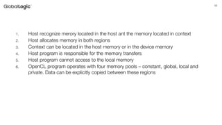 55
1. Host recognize merory located in the host ant the memory located in context
2. Host allocates memory in both regions
3. Context can be located in the host memory or in the device memory
4. Host program is responsible for the memory transfers
5. Host program cannot access to the local memory
6. OpenCL program operates with four memory pools – constant, global, local and
private. Data can be explicitly copied between these regions
 