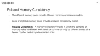 56
Relaxed Memory Consistency
• The different memory pools provide different memory consistence models.
• Local and global memory pools provide a relaxed consistency model.
• Relaxed Consistency - A memory consistency model in which the contents of
memory visible to different work-items or commands may be different except at a
barrier or other explicit synchronization point.
 