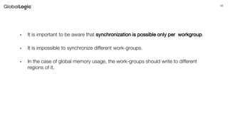 58
• It is important to be aware that synchronization is possible only per workgroup.
• It is impossible to synchronize different work-groups.
• In the case of global memory usage, the work-groups should write to different
regions of it.
 