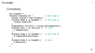 73
Complexity
Set bodySet = ...
foreach timestep do { // O(n log n)
Octree octree = new Octree();
foreach Body b in bodySet { // O(n log n)
octree.Insert(b);
}
OrderedList cellList = octree.CellsByLevel();
foreach Cell c in cellList { // O(n)
c.Summarize();
}
foreach Body b in bodySet { // O(n log n)
b.ComputeForce(octree);
}
foreach Body b in bodySet { // O(n)
b.Advance();
}
}
73
 