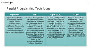 8
Parallel Programming Techniques
OpenMP MPI OpenACC CUDA
OpenMP is an API that
supports multi-platform
shared memory
multiprocessing
programming in C, C++,
and Fortran. It is prevalent
only on a multi-core
computer platform with a
shared memory subsystem.
Message Passing Interface
(MPI) has an advantage
over OpenMP, that it can
run on either the shared or
distributed memory
architecture. Distributed
memory computers are
less expensive than large
shared memory computers.
One major disadvantage of
MPI parallel framework is
that the performance is
limited by the
communication network
between the nodes.
The OpenACC Application
Program Interface (API)
describes a collection of
compiler directives to
specify loops and regions
of code in standard C, C++,
and Fortran to be offloaded
from a host CPU to an
attached accelerator,
providing portability across
operating systems, host
CPUs, and accelerators.
Compute Unified Device
Architecture (CUDA) is a
parallel computing
architecture developed by
NVIDIA for graphics
processing and GPU
(General Purpose GPU)
programming. There is a
fairly good developer
community following for the
CUDA software framework.
 