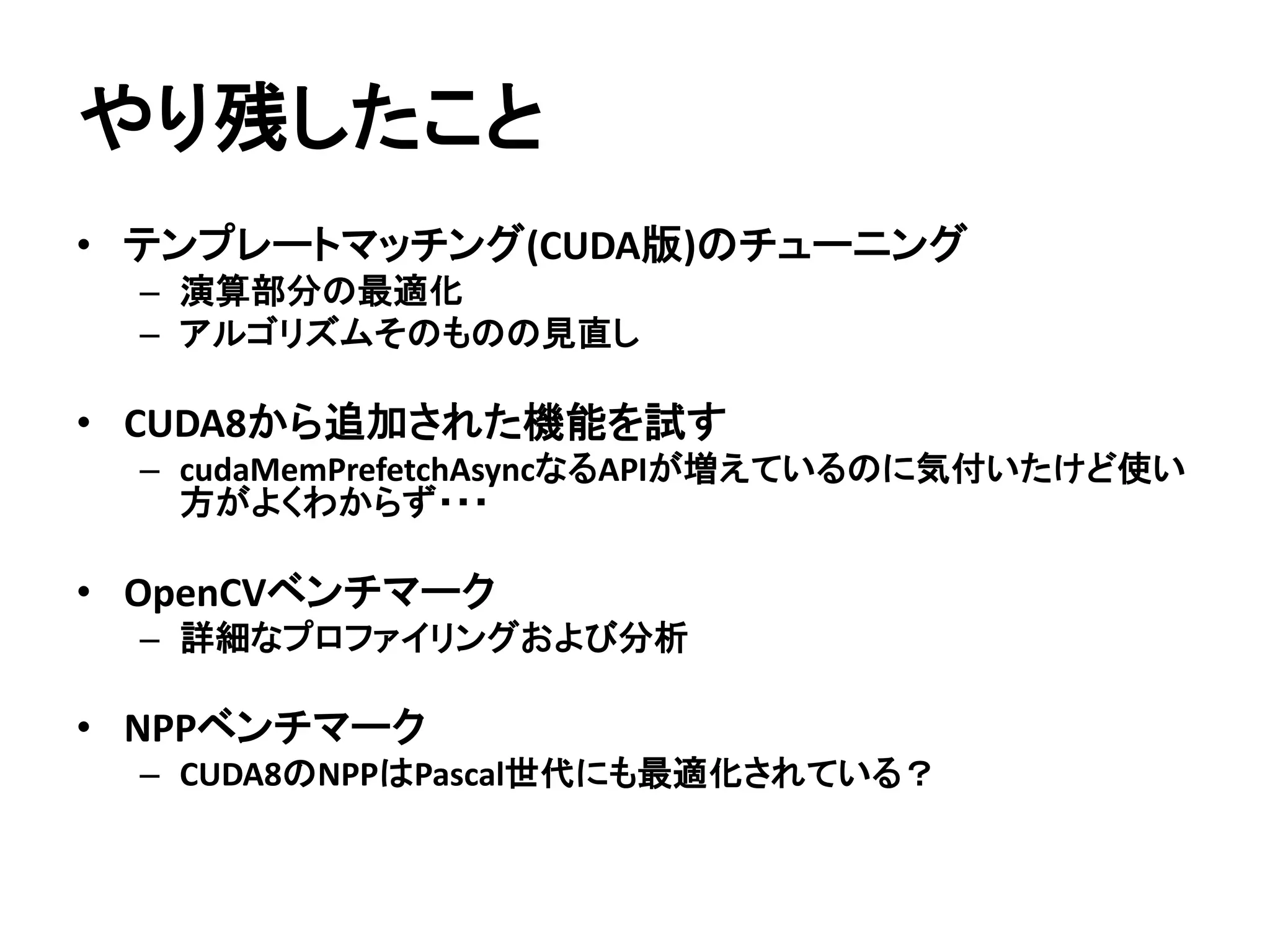 テンプレートマッチング(32x32)
 入力画像はw=1920、h=1080のグレースケール画像
 単位はms
 5回計測して平均をとる
GTX 1080
(Pascal)
GTX TITAN X
(Maxwell)
GTX680
(Kepler)
CPU実装(Naive) 1696.070 1728.700 1107.840
OpenCV(Mat) 36.876 36.782 38.723
CUDA実装(Naive) 13.845 19.483 46.181
CUDA実装
(shared memory)
7.851 11.834 49.417
CUDA実装
(shared memory + __ldg)
6.931 9.641 -
CC3.0では__ldgが
使えない・・・
 