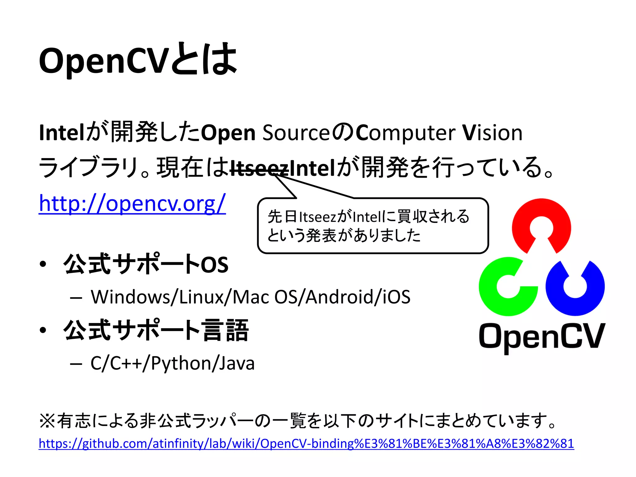 OpenCVとは
Intelが開発したOpen SourceのComputer Vision
ライブラリ。現在はItseezIntelが開発を行っている。
http://opencv.org/
• 公式サポートOS
– Windows/Linux/Mac OS/Android/iOS
• 公式サポート言語
– C/C++/Python/Java
※有志による非公式ラッパーの一覧を以下のサイトにまとめています。
https://github.com/atinfinity/lab/wiki/OpenCV-binding%E3%81%BE%E3%81%A8%E3%82%81
先日ItseezがIntelに買収される
という発表がありました
 