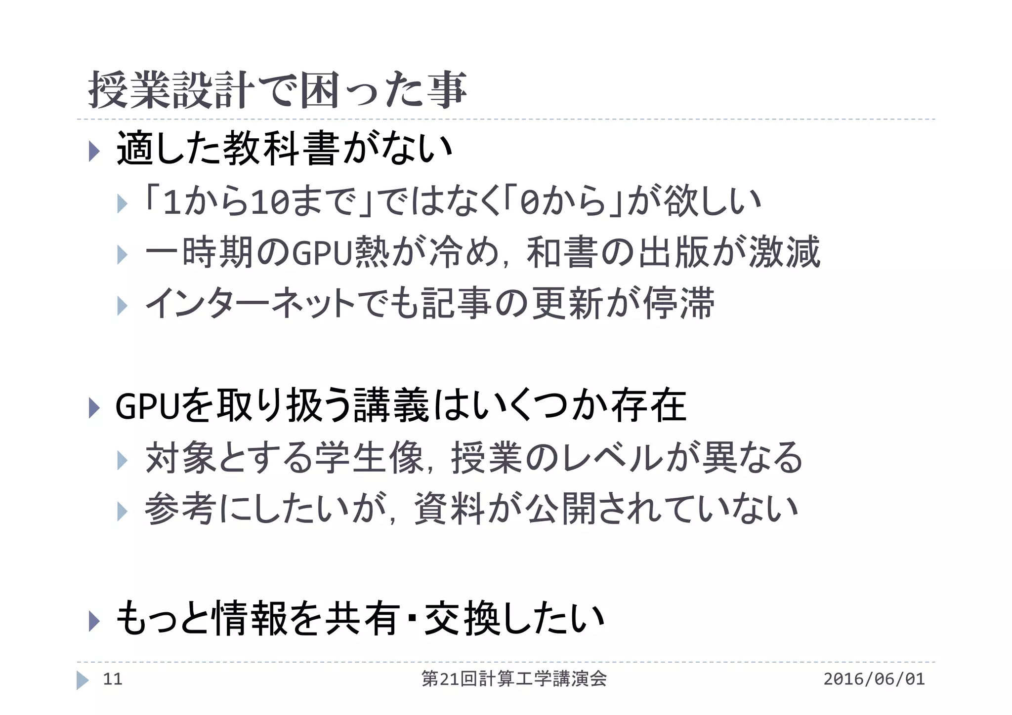 授業設計で困った事
2016/06/01第21回計算工学講演会11
 適した教科書がない
 「1から10まで」ではなく「0から」が欲しい
 一時期のGPU熱が冷め，和書の出版が激減
 インターネットでも記事の更新が停滞
 GPUを取り扱う講義はいくつか存在
 対象とする学生像，授業のレベルが異なる
 参考にしたいが，資料が公開されていない
 もっと情報を共有・交換したい
 