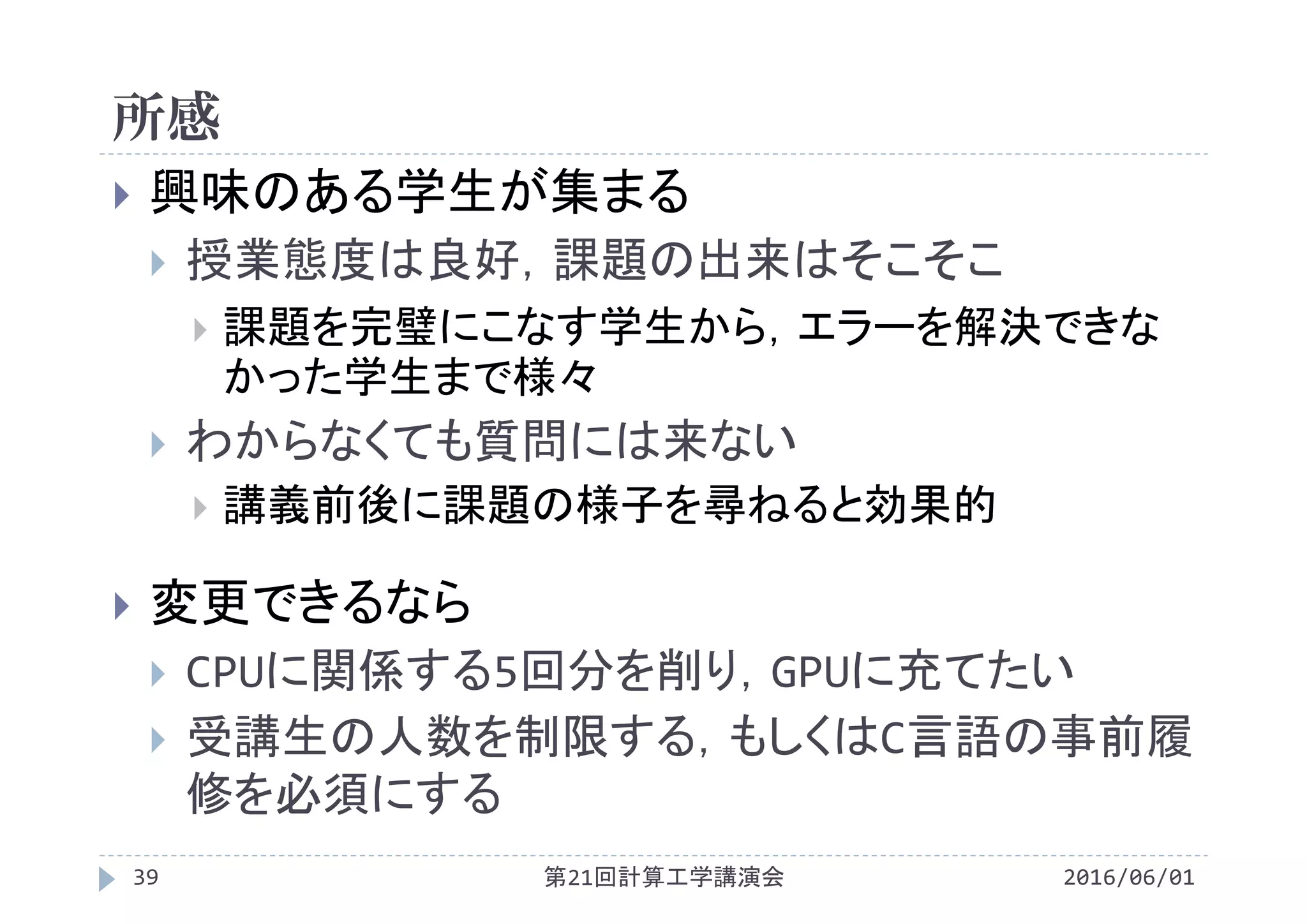 所感
2016/06/01第21回計算工学講演会39
 興味のある学生が集まる
 授業態度は良好，課題の出来はそこそこ
 課題を完璧にこなす学生から，エラーを解決できな
かった学生まで様々
 わからなくても質問には来ない
 講義前後に課題の様子を尋ねると効果的
 変更できるなら
 CPUに関係する5回分を削り，GPUに充てたい
 受講生の人数を制限する，もしくはC言語の事前履
修を必須にする
 